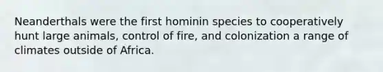 Neanderthals were the first hominin species to cooperatively hunt large animals, control of fire, and colonization a range of climates outside of Africa.