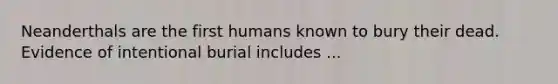 Neanderthals are the first humans known to bury their dead. Evidence of intentional burial includes ...