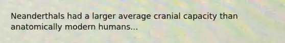 Neanderthals had a larger average cranial capacity than anatomically modern humans...