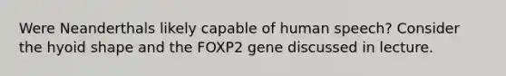 Were Neanderthals likely capable of human speech? Consider the hyoid shape and the FOXP2 gene discussed in lecture.