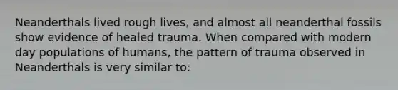 Neanderthals lived rough lives, and almost all neanderthal fossils show evidence of healed trauma. When compared with modern day populations of humans, the pattern of trauma observed in Neanderthals is very similar to: