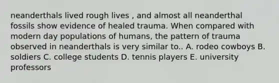 neanderthals lived rough lives , and almost all neanderthal fossils show evidence of healed trauma. When compared with modern day populations of humans, the pattern of trauma observed in neanderthals is very similar to.. A. rodeo cowboys B. soldiers C. college students D. tennis players E. university professors