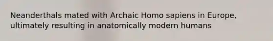 Neanderthals mated with Archaic Homo sapiens in Europe, ultimately resulting in anatomically modern humans