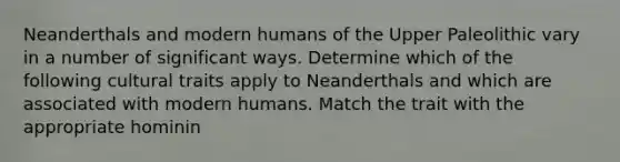 Neanderthals and modern humans of the Upper Paleolithic vary in a number of significant ways. Determine which of the following cultural traits apply to Neanderthals and which are associated with modern humans. Match the trait with the appropriate hominin