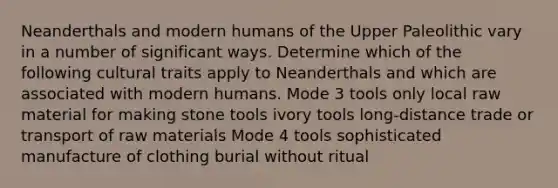 Neanderthals and modern humans of the Upper Paleolithic vary in a number of significant ways. Determine which of the following cultural traits apply to Neanderthals and which are associated with modern humans. Mode 3 tools only local raw material for making stone tools ivory tools long-distance trade or transport of raw materials Mode 4 tools sophisticated manufacture of clothing burial without ritual