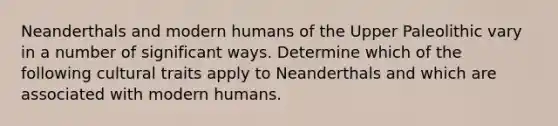 Neanderthals and modern humans of the Upper Paleolithic vary in a number of significant ways. Determine which of the following cultural traits apply to Neanderthals and which are associated with modern humans.