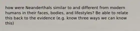 how were Neanderthals similar to and different from modern humans in their faces, bodies, and lifestyles? Be able to relate this back to the evidence (e.g. know three ways we can know this)