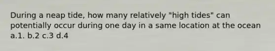 During a neap tide, how many relatively "high tides" can potentially occur during one day in a same location at the ocean a.1. b.2 c.3 d.4