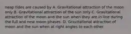 neap tides are caused by A. Gravitational attraction of the moon only B. Gravitational attraction of the sun only C. Gravitational attraction of the moon and the sun when they are in line during the full and new moon phases. D. Gravitational attraction of moon and the sun when at right angles to each other