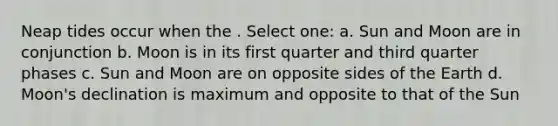 Neap tides occur when the . Select one: a. Sun and Moon are in conjunction b. Moon is in its first quarter and third quarter phases c. Sun and Moon are on opposite sides of the Earth d. Moon's declination is maximum and opposite to that of the Sun