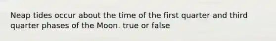 Neap tides occur about the time of the first quarter and third quarter phases of the Moon. true or false