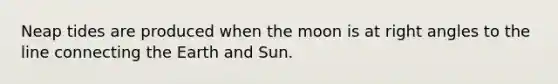 Neap tides are produced when the moon is at right angles to the line connecting the Earth and Sun.