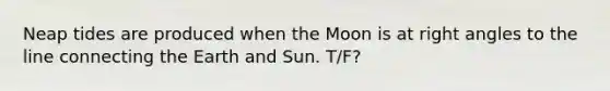 Neap tides are produced when the Moon is at right angles to the line connecting the Earth and Sun. T/F?