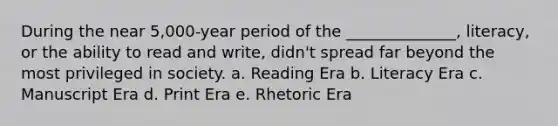 During the near 5,000-year period of the ______________, literacy, or the ability to read and write, didn't spread far beyond the most privileged in society. a. Reading Era b. Literacy Era c. Manuscript Era d. Print Era e. Rhetoric Era