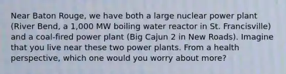 Near Baton Rouge, we have both a large nuclear power plant (River Bend, a 1,000 MW boiling water reactor in St. Francisville) and a coal-fired power plant (Big Cajun 2 in New Roads). Imagine that you live near these two power plants. From a health perspective, which one would you worry about more?