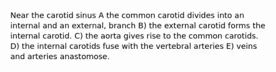 Near the carotid sinus A the common carotid divides into an internal and an external, branch B) the external carotid forms the internal carotid. C) the aorta gives rise to the common carotids. D) the internal carotids fuse with the vertebral arteries E) veins and arteries anastomose.