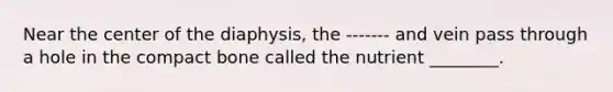 Near the center of the diaphysis, the ------- and vein pass through a hole in the compact bone called the nutrient ________.