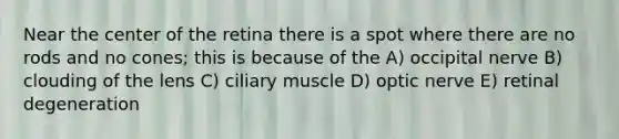 Near the center of the retina there is a spot where there are no rods and no cones; this is because of the A) occipital nerve B) clouding of the lens C) ciliary muscle D) optic nerve E) retinal degeneration