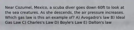 Near Cozumel, Mexico, a scuba diver goes down 60ft to look at the sea creatures. As she descends, the air pressure increases. Which gas law is this an example of? A) Avogadro's law B) Ideal Gas Law C) Charles's Law D) Boyle's Law E) Dalton's law