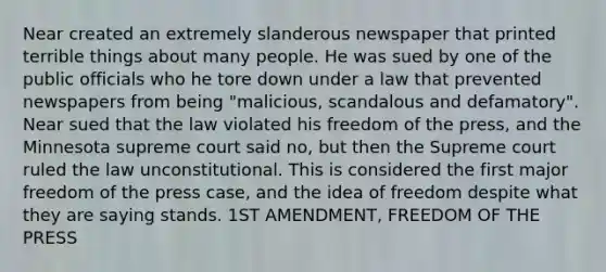 Near created an extremely slanderous newspaper that printed terrible things about many people. He was sued by one of the public officials who he tore down under a law that prevented newspapers from being "malicious, scandalous and defamatory". Near sued that the law violated his freedom of the press, and the Minnesota supreme court said no, but then the Supreme court ruled the law unconstitutional. This is considered the first major freedom of the press case, and the idea of freedom despite what they are saying stands. 1ST AMENDMENT, FREEDOM OF THE PRESS
