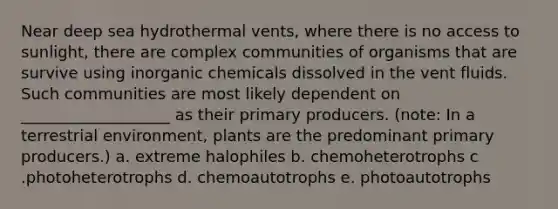 Near deep sea hydrothermal vents, where there is no access to sunlight, there are complex communities of organisms that are survive using inorganic chemicals dissolved in the vent fluids. Such communities are most likely dependent on ___________________ as their primary producers. (note: In a terrestrial environment, plants are the predominant primary producers.) a. extreme halophiles b. chemoheterotrophs c .photoheterotrophs d. chemoautotrophs e. photoautotrophs