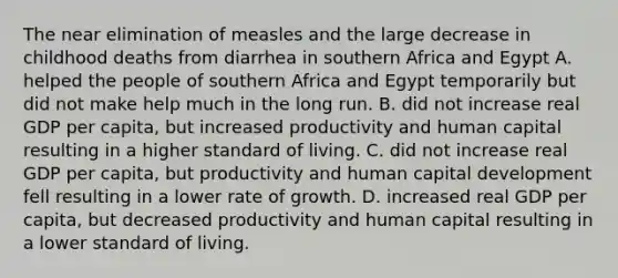 The near elimination of measles and the large decrease in childhood deaths from diarrhea in southern Africa and Egypt A. helped the people of southern Africa and Egypt temporarily but did not make help much in the long run. B. did not increase real GDP per​ capita, but increased productivity and human capital resulting in a higher standard of living. C. did not increase real GDP per​ capita, but productivity and human capital development fell resulting in a lower rate of growth. D. increased real GDP per​ capita, but decreased productivity and human capital resulting in a lower standard of living.