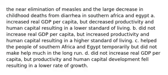 the near elimination of measles and the large decrease in childhood deaths from diarrhea in southern africa and egypt a. increased real GDP per​ capita, but decreased productivity and <a href='https://www.questionai.com/knowledge/kcnHQzWfIe-human-capital' class='anchor-knowledge'>human capital</a> resulting in a lower <a href='https://www.questionai.com/knowledge/kfJOMmjLYB-standard-of-living' class='anchor-knowledge'>standard of living</a>. b. did not increase real GDP per​ capita, but increased productivity and human capital resulting in a higher standard of living. c. helped the people of southern Africa and Egypt temporarily but did not make help much in the long run. d. did not increase real GDP per​ capita, but productivity and human capital development fell resulting in a lower rate of growth.