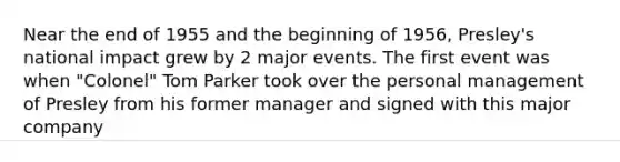 Near the end of 1955 and the beginning of 1956, Presley's national impact grew by 2 major events. The first event was when "Colonel" Tom Parker took over the personal management of Presley from his former manager and signed with this major company
