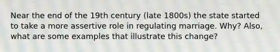 Near the end of the 19th century (late 1800s) the state started to take a more assertive role in regulating marriage. Why? Also, what are some examples that illustrate this change?