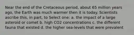 Near the end of the Cretaceous period, about 65 million years ago, the Earth was much warmer then it is today. Scientists ascribe this, in part, to Select one: a. the impact of a large asteroid or comet b. high CO2 concentrations c. the different fauna that existed d. the higher sea-levels that were prevalent