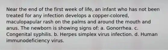 Near the end of the first week of life, an infant who has not been treated for any infection develops a copper-colored, maculopapular rash on the palms and around the mouth and anus. The newborn is showing signs of: a. Gonorrhea. c. Congenital syphilis. b. Herpes simplex virus infection. d. Human immunodeficiency virus.