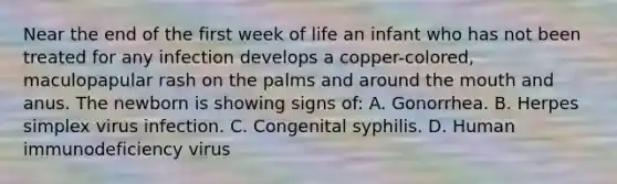 Near the end of the first week of life an infant who has not been treated for any infection develops a copper-colored, maculopapular rash on the palms and around the mouth and anus. The newborn is showing signs of: A. Gonorrhea. B. Herpes simplex virus infection. C. Congenital syphilis. D. Human immunodeficiency virus