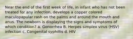 Near the end of the first week of life, in infant who has not been treated for any infection, develops a copper colored maculopapular rash on the palms and around the mouth and anus. The newborn is displaying the signs and symptoms of which condition? a. Gonorrhea B. Herpes simplex virus (HSV) infection c. Congenital syphillis d. HIV