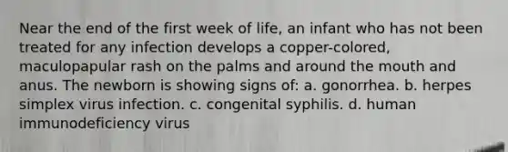 Near the end of the first week of life, an infant who has not been treated for any infection develops a copper-colored, maculopapular rash on the palms and around the mouth and anus. The newborn is showing signs of: a. gonorrhea. b. herpes simplex virus infection. c. congenital syphilis. d. human immunodeficiency virus