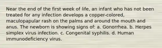 Near the end of the first week of life, an infant who has not been treated for any infection develops a copper-colored, maculopapular rash on the palms and around the mouth and anus. The newborn is showing signs of: a. Gonorrhea. b. Herpes simplex virus infection. c. Congenital syphilis. d. Human immunodeficiency virus.