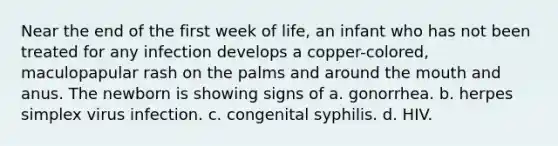 Near the end of the first week of life, an infant who has not been treated for any infection develops a copper-colored, maculopapular rash on the palms and around the mouth and anus. The newborn is showing signs of a. gonorrhea. b. herpes simplex virus infection. c. congenital syphilis. d. HIV.