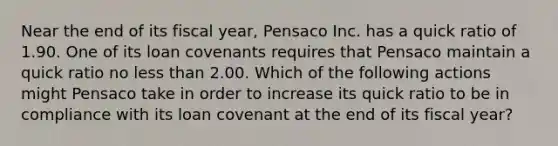 Near the end of its fiscal year, Pensaco Inc. has a quick ratio of 1.90. One of its loan covenants requires that Pensaco maintain a quick ratio no less than 2.00. Which of the following actions might Pensaco take in order to increase its quick ratio to be in compliance with its loan covenant at the end of its fiscal year?