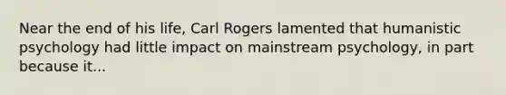 Near the end of his life, Carl Rogers lamented that humanistic psychology had little impact on mainstream psychology, in part because it...