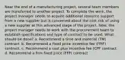 Near the end of a manufacturing project, several team members are transferred to another project. To complete the work, the project manager needs to acquire additional resource support from a new supplier but is concerned about the cost risk of using a new supplier at this advanced stage of the project. Now, the project manager needs to work with the procurement team to establish specifications and type of contract to be used. What should be done? a. Recommend a time and material (TM) contract. b. Recommend a fixed price incentive fee (FPIF) contract. c. Recommend a cost plus incentive fee (CPF contract d. Recommend a firm fixed price (FFP) contract