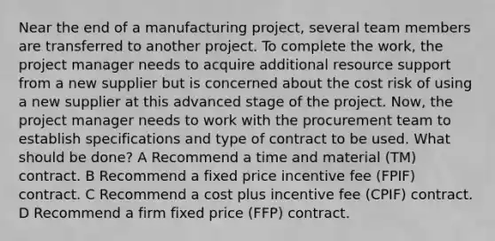 Near the end of a manufacturing project, several team members are transferred to another project. To complete the work, the project manager needs to acquire additional resource support from a new supplier but is concerned about the cost risk of using a new supplier at this advanced stage of the project. Now, the project manager needs to work with the procurement team to establish specifications and type of contract to be used. What should be done? A Recommend a time and material (TM) contract. B Recommend a fixed price incentive fee (FPIF) contract. C Recommend a cost plus incentive fee (CPIF) contract. D Recommend a firm fixed price (FFP) contract.