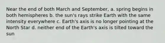 Near the end of both March and September, a. spring begins in both hemispheres b. the sun's rays strike Earth with the same intensity everywhere c. Earth's axis is no longer pointing at the North Star d. neither end of the Earth's axis is tilted toward the sun