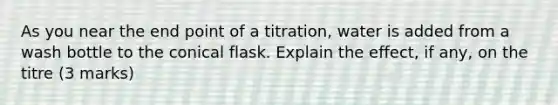 As you near the end point of a titration, water is added from a wash bottle to the conical flask. Explain the effect, if any, on the titre (3 marks)