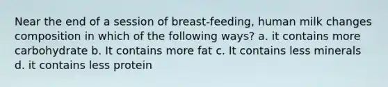 Near the end of a session of breast-feeding, human milk changes composition in which of the following ways? a. it contains more carbohydrate b. It contains more fat c. It contains less minerals d. it contains less protein