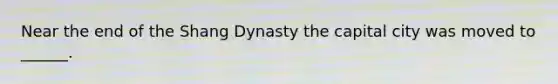 Near the end of the Shang Dynasty the capital city was moved to ______.