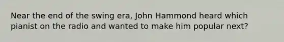 Near the end of the swing era, John Hammond heard which pianist on the radio and wanted to make him popular next?