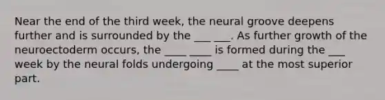 Near the end of the third week, the neural groove deepens further and is surrounded by the ___ ___. As further growth of the neuroectoderm occurs, the ____ ____ is formed during the ___ week by the neural folds undergoing ____ at the most superior part.