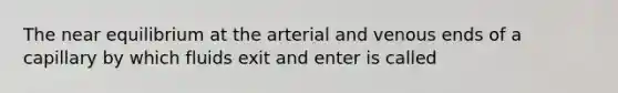 The near equilibrium at the arterial and venous ends of a capillary by which fluids exit and enter is called