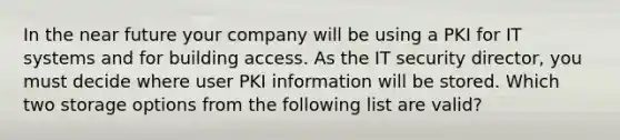 In the near future your company will be using a PKI for IT systems and for building access. As the IT security director, you must decide where user PKI information will be stored. Which two storage options from the following list are valid?