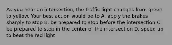 As you near an intersection, the traffic light changes from green to yellow. Your best action would be to A. apply the brakes sharply to stop B. be prepared to stop before the intersection C. be prepared to stop in the center of the intersection D. speed up to beat the red light