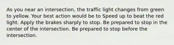 As you near an intersection, the traffic light changes from green to yellow. Your best action would be to Speed up to beat the red light. Apply the brakes sharply to stop. Be prepared to stop in the center of the intersection. Be prepared to stop before the intersection.